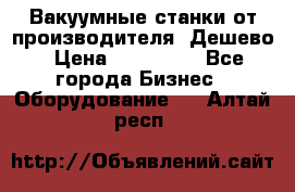 Вакуумные станки от производителя. Дешево › Цена ­ 150 000 - Все города Бизнес » Оборудование   . Алтай респ.